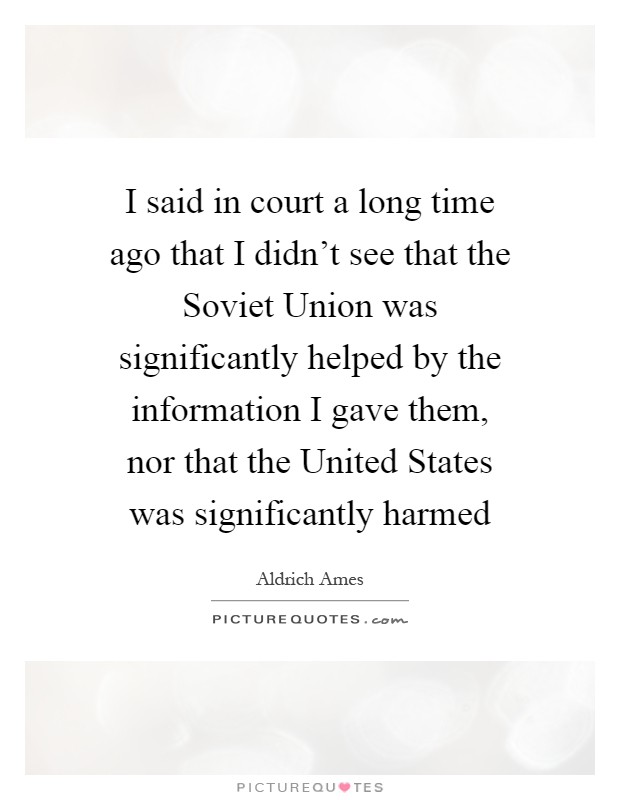 I said in court a long time ago that I didn't see that the Soviet Union was significantly helped by the information I gave them, nor that the United States was significantly harmed Picture Quote #1