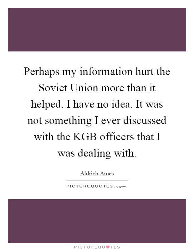 Perhaps my information hurt the Soviet Union more than it helped. I have no idea. It was not something I ever discussed with the KGB officers that I was dealing with Picture Quote #1