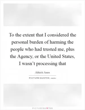 To the extent that I considered the personal burden of harming the people who had trusted me, plus the Agency, or the United States, I wasn’t processing that Picture Quote #1