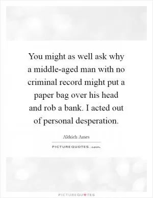 You might as well ask why a middle-aged man with no criminal record might put a paper bag over his head and rob a bank. I acted out of personal desperation Picture Quote #1