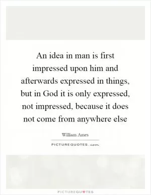 An idea in man is first impressed upon him and afterwards expressed in things, but in God it is only expressed, not impressed, because it does not come from anywhere else Picture Quote #1