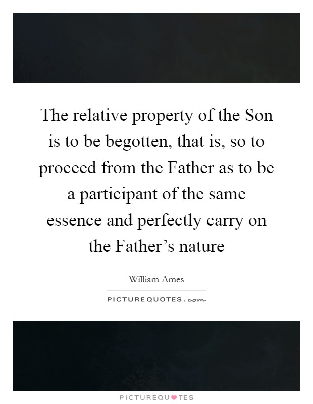 The relative property of the Son is to be begotten, that is, so to proceed from the Father as to be a participant of the same essence and perfectly carry on the Father's nature Picture Quote #1