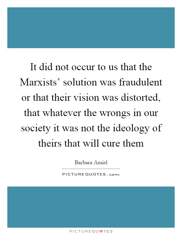 It did not occur to us that the Marxists' solution was fraudulent or that their vision was distorted, that whatever the wrongs in our society it was not the ideology of theirs that will cure them Picture Quote #1