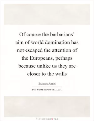 Of course the barbarians’ aim of world domination has not escaped the attention of the Europeans, perhaps because unlike us they are closer to the walls Picture Quote #1