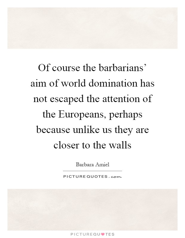 Of course the barbarians' aim of world domination has not escaped the attention of the Europeans, perhaps because unlike us they are closer to the walls Picture Quote #1