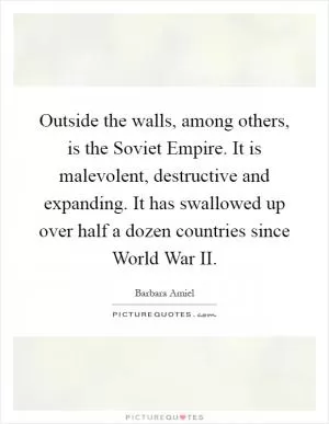 Outside the walls, among others, is the Soviet Empire. It is malevolent, destructive and expanding. It has swallowed up over half a dozen countries since World War II Picture Quote #1