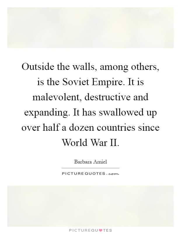 Outside the walls, among others, is the Soviet Empire. It is malevolent, destructive and expanding. It has swallowed up over half a dozen countries since World War II Picture Quote #1