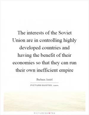 The interests of the Soviet Union are in controlling highly developed countries and having the benefit of their economies so that they can run their own inefficient empire Picture Quote #1