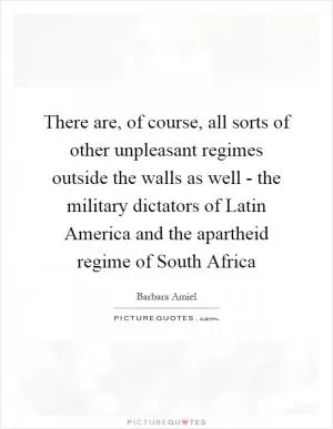 There are, of course, all sorts of other unpleasant regimes outside the walls as well - the military dictators of Latin America and the apartheid regime of South Africa Picture Quote #1