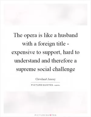 The opera is like a husband with a foreign title - expensive to support, hard to understand and therefore a supreme social challenge Picture Quote #1