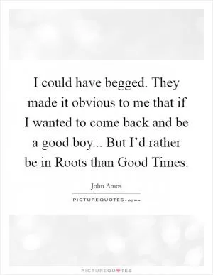 I could have begged. They made it obvious to me that if I wanted to come back and be a good boy... But I’d rather be in Roots than Good Times Picture Quote #1