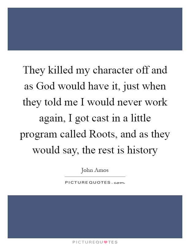 They killed my character off and as God would have it, just when they told me I would never work again, I got cast in a little program called Roots, and as they would say, the rest is history Picture Quote #1
