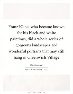 Franz Kline, who became known for his black and white paintings, did a whole series of gorgeous landscapes and wonderful portraits that may still hang in Greenwich Village Picture Quote #1