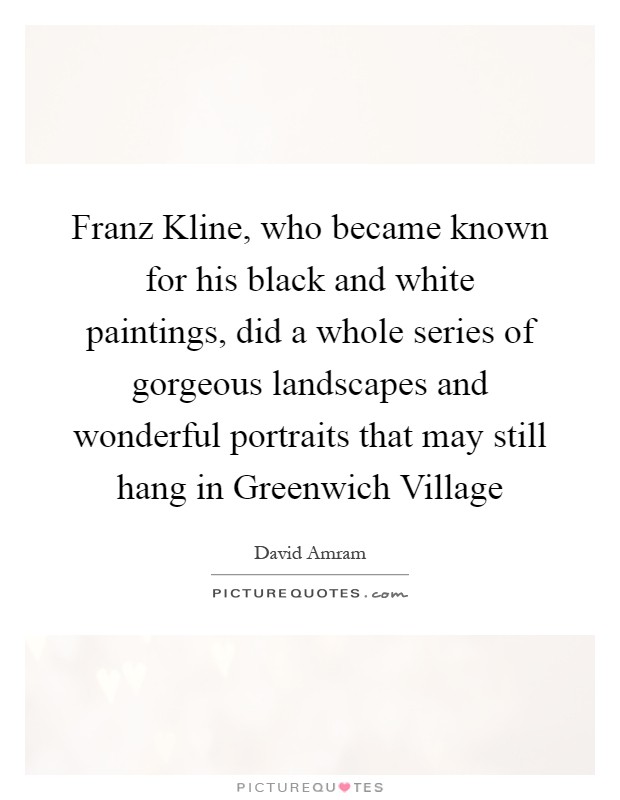 Franz Kline, who became known for his black and white paintings, did a whole series of gorgeous landscapes and wonderful portraits that may still hang in Greenwich Village Picture Quote #1