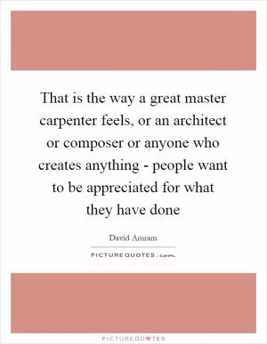 That is the way a great master carpenter feels, or an architect or composer or anyone who creates anything - people want to be appreciated for what they have done Picture Quote #1