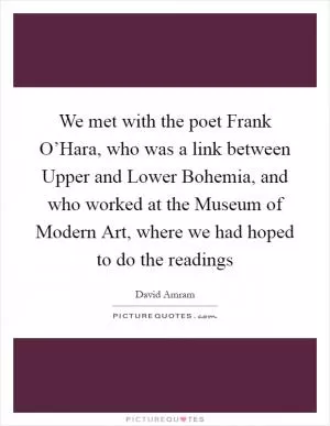 We met with the poet Frank O’Hara, who was a link between Upper and Lower Bohemia, and who worked at the Museum of Modern Art, where we had hoped to do the readings Picture Quote #1