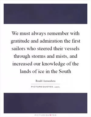 We must always remember with gratitude and admiration the first sailors who steered their vessels through storms and mists, and increased our knowledge of the lands of ice in the South Picture Quote #1