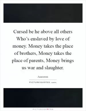 Cursed be he above all others Who’s enslaved by love of money. Money takes the place of brothers, Money takes the place of parents, Money brings us war and slaughter Picture Quote #1