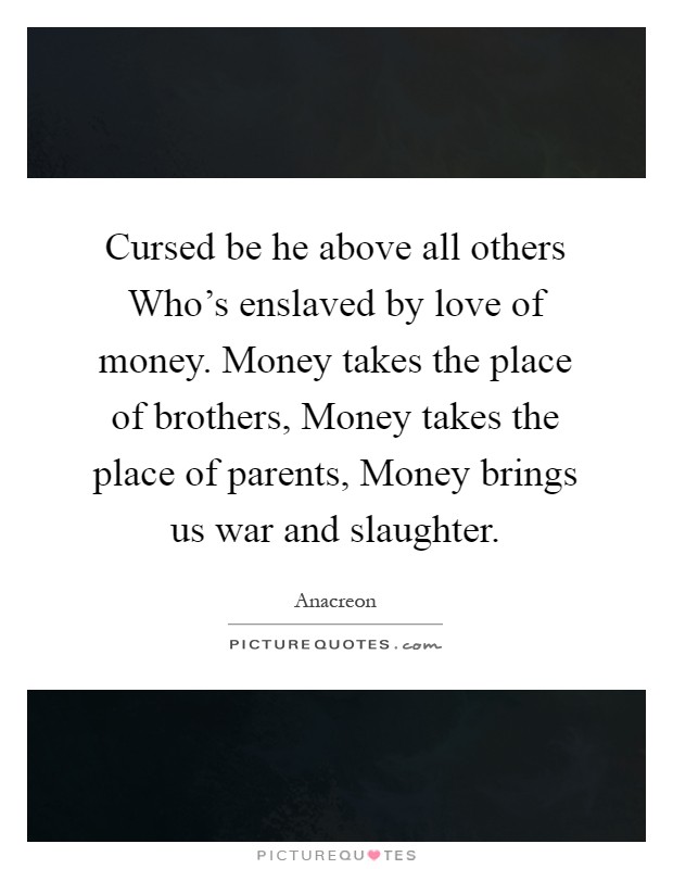 Cursed be he above all others Who's enslaved by love of money. Money takes the place of brothers, Money takes the place of parents, Money brings us war and slaughter Picture Quote #1