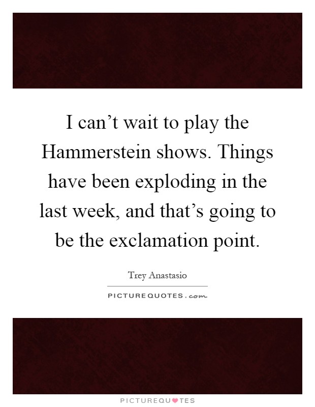 I can't wait to play the Hammerstein shows. Things have been exploding in the last week, and that's going to be the exclamation point Picture Quote #1