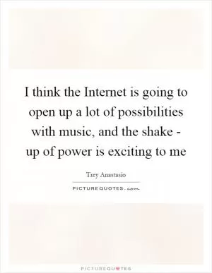 I think the Internet is going to open up a lot of possibilities with music, and the shake - up of power is exciting to me Picture Quote #1