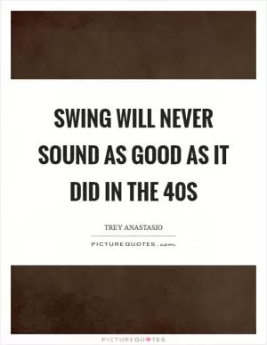 Swing will never sound as good as it did in the  40s Picture Quote #1