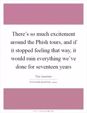 There’s so much excitement around the Phish tours, and if it stopped feeling that way, it would ruin everything we’ve done for seventeen years Picture Quote #1
