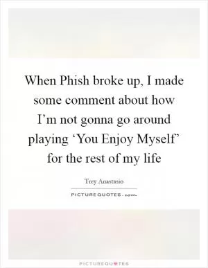 When Phish broke up, I made some comment about how I’m not gonna go around playing ‘You Enjoy Myself’ for the rest of my life Picture Quote #1