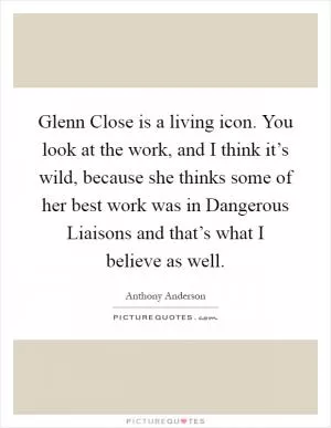 Glenn Close is a living icon. You look at the work, and I think it’s wild, because she thinks some of her best work was in Dangerous Liaisons and that’s what I believe as well Picture Quote #1