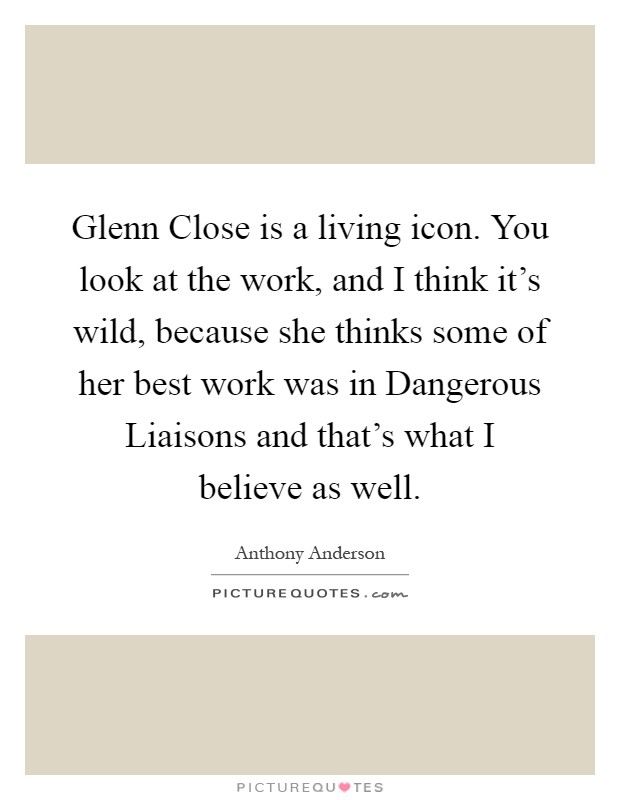 Glenn Close is a living icon. You look at the work, and I think it's wild, because she thinks some of her best work was in Dangerous Liaisons and that's what I believe as well Picture Quote #1