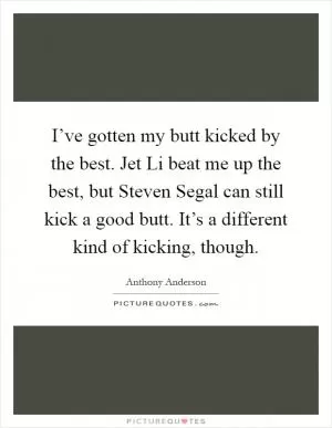 I’ve gotten my butt kicked by the best. Jet Li beat me up the best, but Steven Segal can still kick a good butt. It’s a different kind of kicking, though Picture Quote #1