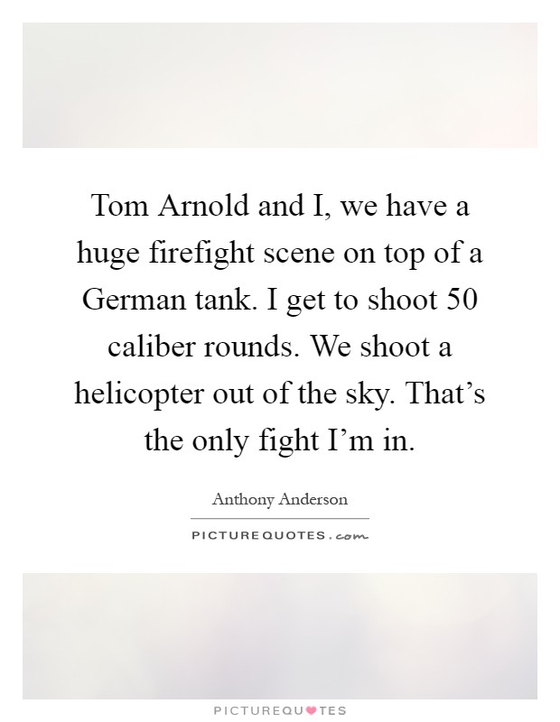 Tom Arnold and I, we have a huge firefight scene on top of a German tank. I get to shoot 50 caliber rounds. We shoot a helicopter out of the sky. That's the only fight I'm in Picture Quote #1