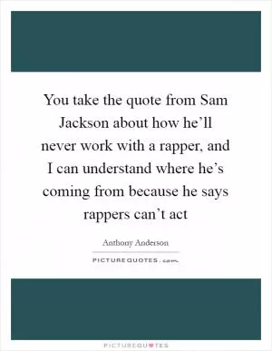 You take the quote from Sam Jackson about how he’ll never work with a rapper, and I can understand where he’s coming from because he says rappers can’t act Picture Quote #1