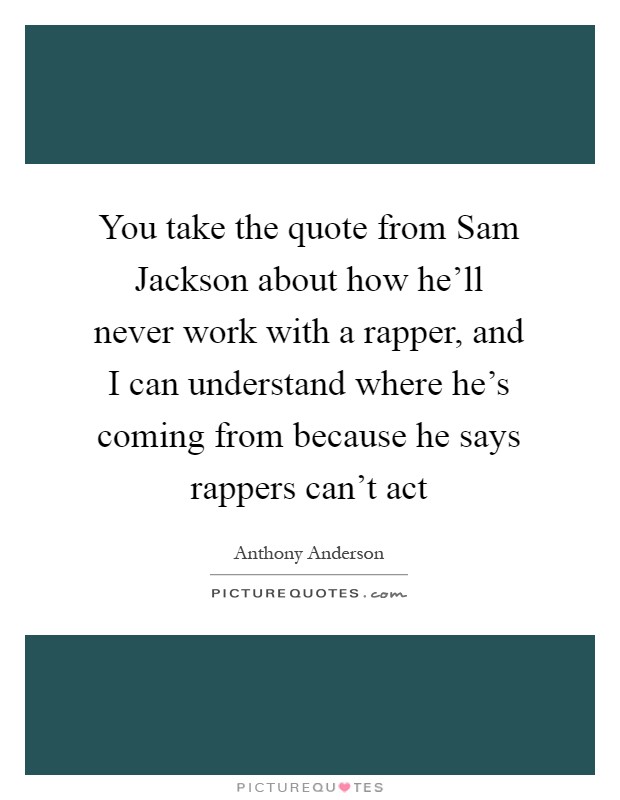 You take the quote from Sam Jackson about how he'll never work with a rapper, and I can understand where he's coming from because he says rappers can't act Picture Quote #1