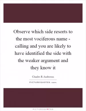Observe which side resorts to the most vociferous name - calling and you are likely to have identified the side with the weaker argument and they know it Picture Quote #1