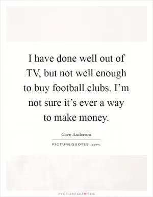 I have done well out of TV, but not well enough to buy football clubs. I’m not sure it’s ever a way to make money Picture Quote #1