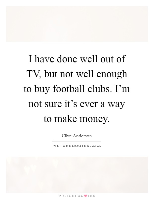 I have done well out of TV, but not well enough to buy football clubs. I'm not sure it's ever a way to make money Picture Quote #1