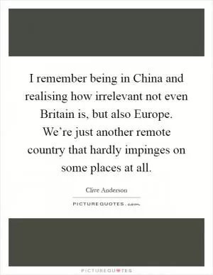 I remember being in China and realising how irrelevant not even Britain is, but also Europe. We’re just another remote country that hardly impinges on some places at all Picture Quote #1