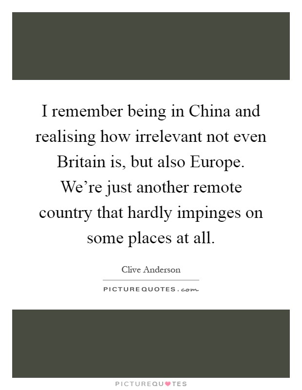 I remember being in China and realising how irrelevant not even Britain is, but also Europe. We're just another remote country that hardly impinges on some places at all Picture Quote #1
