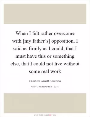 When I felt rather overcome with [my father’s] opposition, I said as firmly as I could, that I must have this or something else, that I could not live without some real work Picture Quote #1