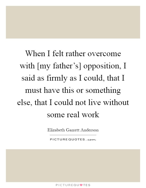 When I felt rather overcome with [my father's] opposition, I said as firmly as I could, that I must have this or something else, that I could not live without some real work Picture Quote #1