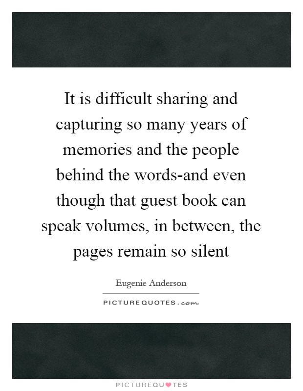 It is difficult sharing and capturing so many years of memories and the people behind the words-and even though that guest book can speak volumes, in between, the pages remain so silent Picture Quote #1
