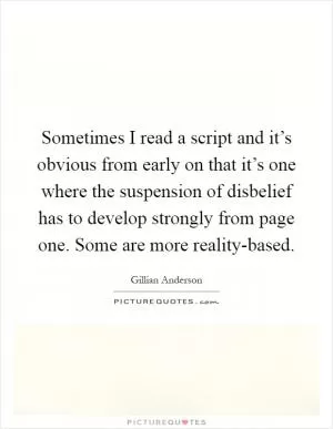Sometimes I read a script and it’s obvious from early on that it’s one where the suspension of disbelief has to develop strongly from page one. Some are more reality-based Picture Quote #1