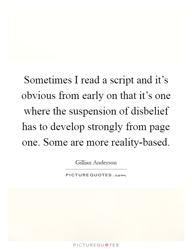 Sometimes I read a script and it's obvious from early on that it's one where the suspension of disbelief has to develop strongly from page one. Some are more reality-based Picture Quote #1