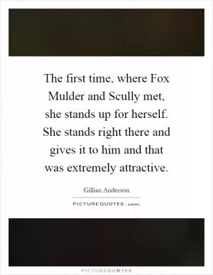 The first time, where Fox Mulder and Scully met, she stands up for herself. She stands right there and gives it to him and that was extremely attractive Picture Quote #1