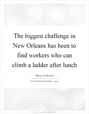 The biggest challenge in New Orleans has been to find workers who can climb a ladder after lunch Picture Quote #1