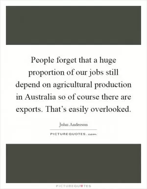 People forget that a huge proportion of our jobs still depend on agricultural production in Australia so of course there are exports. That’s easily overlooked Picture Quote #1