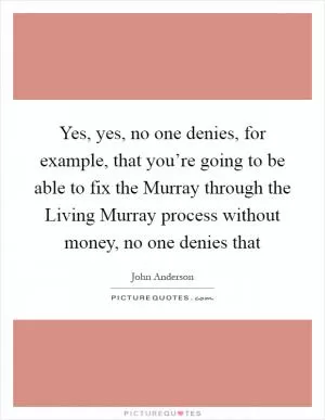 Yes, yes, no one denies, for example, that you’re going to be able to fix the Murray through the Living Murray process without money, no one denies that Picture Quote #1