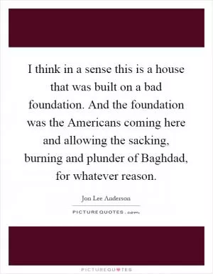 I think in a sense this is a house that was built on a bad foundation. And the foundation was the Americans coming here and allowing the sacking, burning and plunder of Baghdad, for whatever reason Picture Quote #1