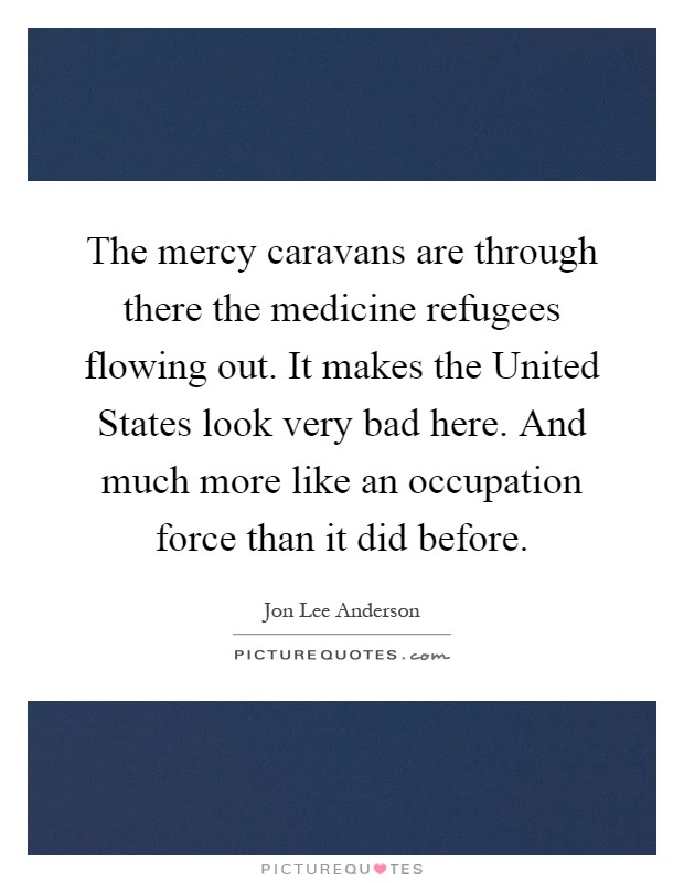 The mercy caravans are through there the medicine refugees flowing out. It makes the United States look very bad here. And much more like an occupation force than it did before Picture Quote #1